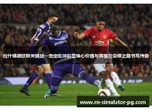 拉什福德欧联关键战一击定乾坤彰显核心价值与英格兰荣耀之路书写传奇