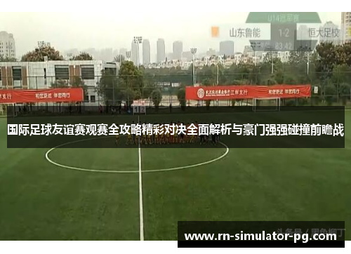 国际足球友谊赛观赛全攻略精彩对决全面解析与豪门强强碰撞前瞻战 国际足球友谊赛观赛全攻略精彩对决全面解析与豪门强强碰撞前瞻战